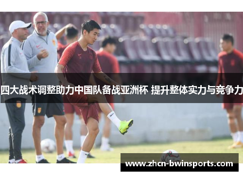 四大战术调整助力中国队备战亚洲杯 提升整体实力与竞争力