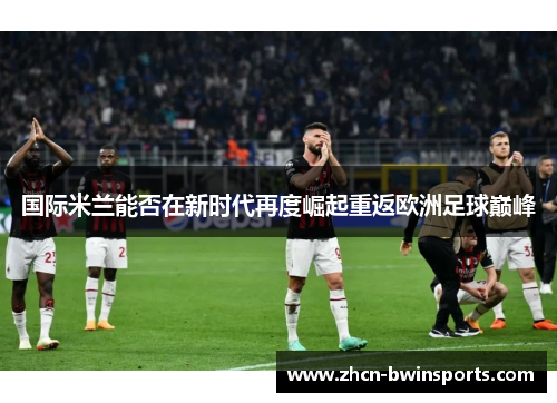 国际米兰能否在新时代再度崛起重返欧洲足球巅峰
