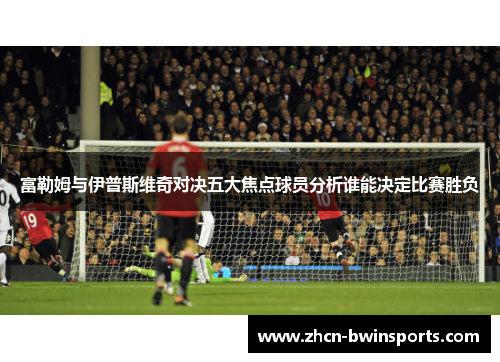 富勒姆与伊普斯维奇对决五大焦点球员分析谁能决定比赛胜负