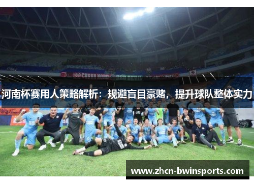 河南杯赛用人策略解析：规避盲目豪赌，提升球队整体实力