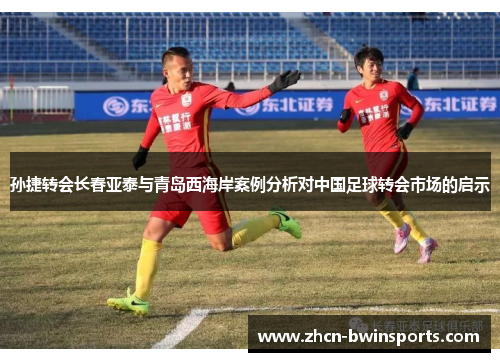 孙捷转会长春亚泰与青岛西海岸案例分析对中国足球转会市场的启示