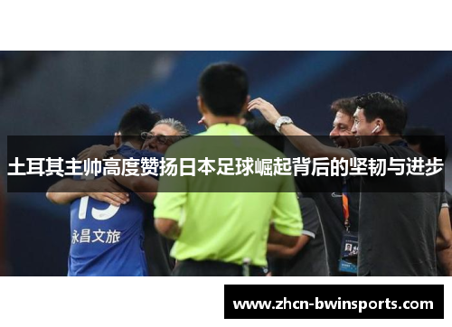 土耳其主帅高度赞扬日本足球崛起背后的坚韧与进步